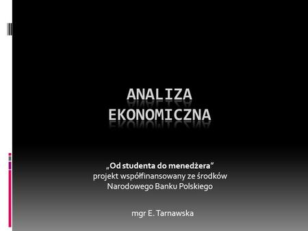 Analiza ekonomiczna „Od studenta do menedżera” projekt współfinansowany ze środków Narodowego Banku Polskiego mgr E. Tarnawska.