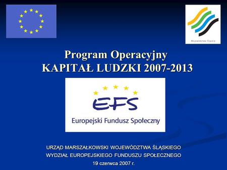 Program Operacyjny KAPITAŁ LUDZKI 2007-2013 URZĄD MARSZAŁKOWSKI WOJEWÓDZTWA ŚLĄSKIEGO WYDZIAŁ EUROPEJSKIEGO FUNDUSZU SPOŁECZNEGO 19 czerwca 2007 r.