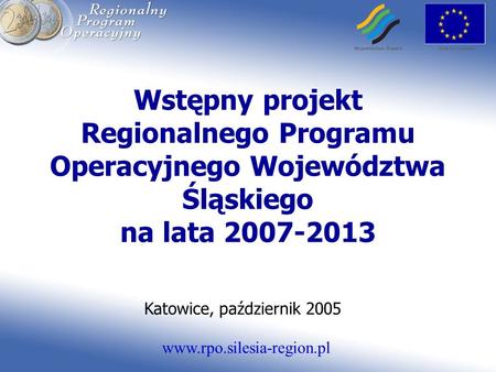 Www.rpo.silesia-region.pl Wstępny projekt Regionalnego Programu Operacyjnego Województwa Śląskiego na lata 2007-2013 Katowice, październik 2005.