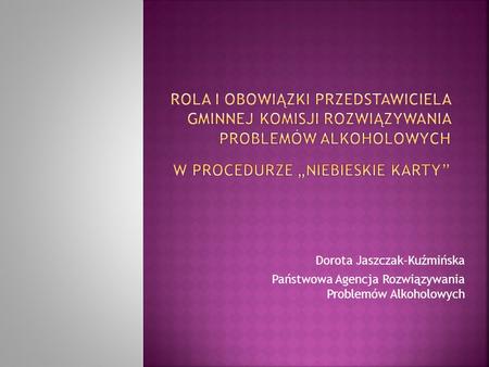 Rola i obowiązki Przedstawiciela Gminnej komisji rozwiązywania problemów alkoholowych w procedurze „Niebieskie Karty” Dorota Jaszczak-Kuźmińska Państwowa.