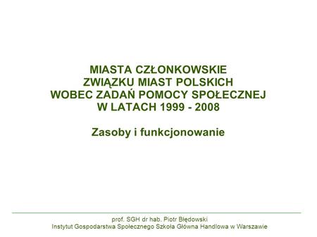 MIASTA CZŁONKOWSKIE ZWIĄZKU MIAST POLSKICH WOBEC ZADAŃ POMOCY SPOŁECZNEJ W LATACH 1999 - 2008 Zasoby i funkcjonowanie prof. SGH dr hab. Piotr Błędowski.