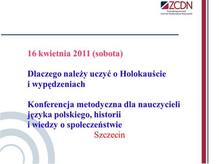 16 kwietnia 2011 (sobota) Dlaczego należy uczyć o Holokauście i wypędzeniach Konferencja metodyczna dla nauczycieli języka polskiego, historii.