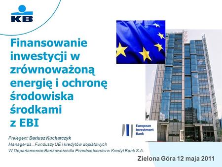 Zielona Góra 12 maja 2011 Finansowanie inwestycji w zrównoważoną energię i ochronę środowiska środkami z EBI Prelegent: Dariusz Kucharczyk Manager ds..