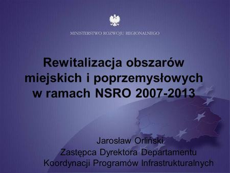 Rewitalizacja obszarów miejskich i poprzemysłowych w ramach NSRO 2007-2013 Jarosław Orliński Zastępca Dyrektora Departamentu.