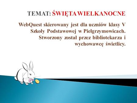 TEMAT: ŚWIĘTA WIELKANOCNE WebQuest skierowany jest dla uczniów klasy V Szkoły Podstawowej w Pielgrzymowicach. Stworzony został przez bibliotekarza i.