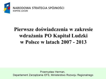 Pierwsze doświadczenia w zakresie wdrażania PO Kapitał Ludzki w Polsce w latach 2007 - 2013 Przemysław Herman, Departament Zarządzania EFS, Ministerstwo.