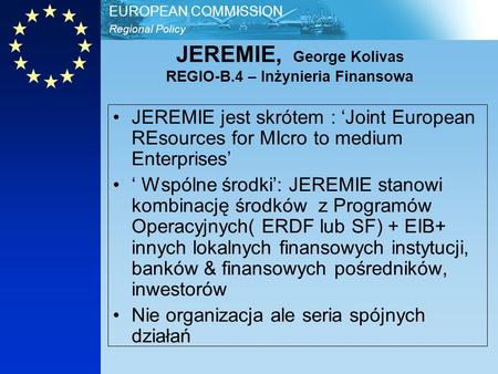 Regional Policy EUROPEAN COMMISSION JEREMIE, George Kolivas REGIO-B.4 – Inżynieria Finansowa JEREMIE jest skrótem : Joint European REsources for MIcro.