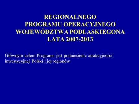 REGIONALNEGO PROGRAMU OPERACYJNEGO WOJEWÓDZTWA PODLASKIEGONA LATA 2007-2013 Głównym celem Programu jest podniesienie atrakcyjności inwestycyjnej Polski.