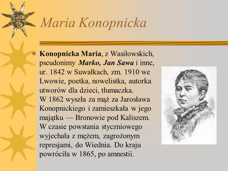 Maria Konopnicka Konopnicka Maria, z Wasiłowskich, pseudonimy Marko, Jan Sawa i inne, ur. 1842 w Suwałkach, zm. 1910 we Lwowie, poetka, nowelistka, autorka.