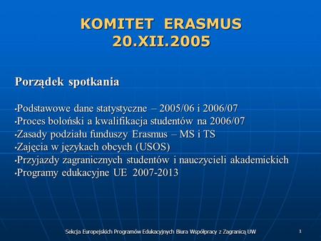 Sekcja Europejskich Programów Edukacyjnych Biura Współpracy z Zagranicą UW 1 KOMITET ERASMUS 20.XII.2005 Porządek spotkania Podstawowe dane statystyczne.
