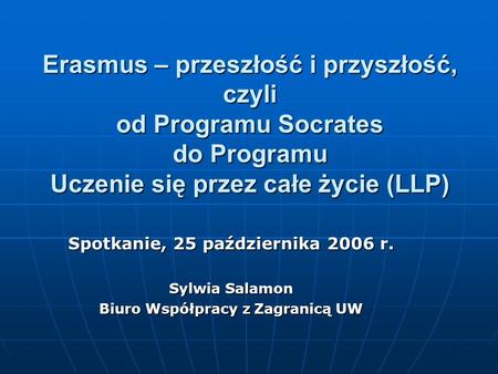 Erasmus – przeszłość i przyszłość, czyli od Programu Socrates do Programu Uczenie się przez całe życie (LLP) Spotkanie, 25 października 2006 r. Sylwia.