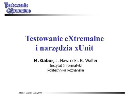 Maciej Gabor, SCR 2002 Testowanie eXtremalne i narzędzia xUnit M. Gabor, J. Nawrocki, B. Walter Instytut Informatyki Politechnika Poznańska.