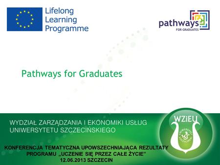 Pathways for Graduates KONFERENCJA TEMATYCZNA UPOWSZECHNIAJĄCA REZULTATY PROGRAMU UCZENIE SIĘ PRZEZ CAŁE ŻYCIE 12.06.2013 SZCZECIN.