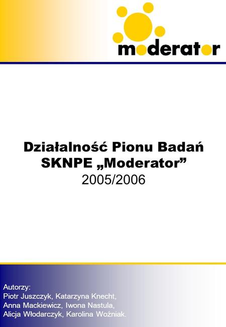 Działalność Pionu Badań SKNPE Moderator 2005/2006 Autorzy: Piotr Juszczyk, Katarzyna Knecht, Anna Mackiewicz, Iwona Nastula, Alicja Włodarczyk, Karolina.