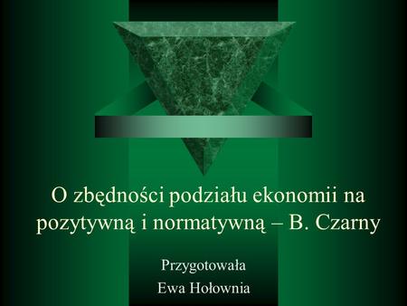 O zbędności podziału ekonomii na pozytywną i normatywną – B. Czarny Przygotowała Ewa Hołownia.