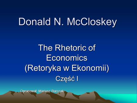 Donald N. McCloskey The Rhetoric of Economics (Retoryka w Ekonomii) Część I Opracował: Mariusz Barczak.