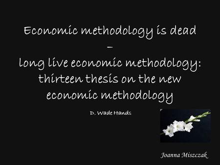 Joanna Miszczak Economic methodology is dead – long live economic methodology: thirteen thesis on the new economic methodology D. Wade Hands.