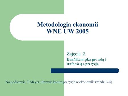 Metodologia ekonomii WNE UW 2005 Zajęcia 2 Konflikt między prawdą i trafnością a precyzją Na podstawie: T.Mayer Prawda kontra precyzja w ekonomii (rozdz.
