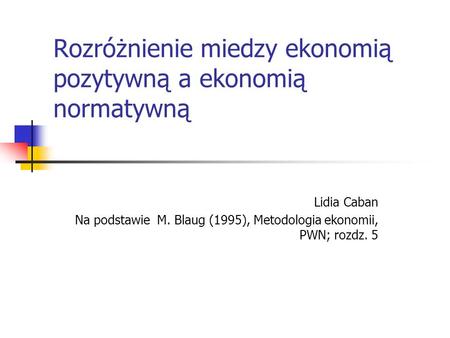 Rozróżnienie miedzy ekonomią pozytywną a ekonomią normatywną Lidia Caban Na podstawie M. Blaug (1995), Metodologia ekonomii, PWN; rozdz. 5.