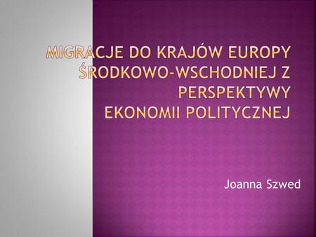 Migracje do krajów Europy Środkowo-Wschodniej z perspektywy  ekonomii politycznej Joanna Szwed.