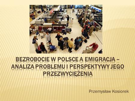 Bezrobocie w Polsce a emigracja – analiza problemu i perspektywy jego przezwyciężenia Przemysław Kosiorek.
