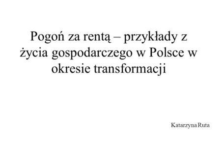 Pogoń za rentą – przykłady z życia gospodarczego w Polsce w okresie transformacji Katarzyna Ruta.