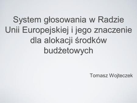 System głosowania w Radzie Unii Europejskiej i jego znaczenie dla alokacji środków budżetowych Tomasz Wojteczek.
