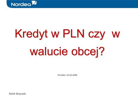 Kredyt w PLN czy w walucie obcej? Wrocław 12.03.2008 Rafał Strączek.