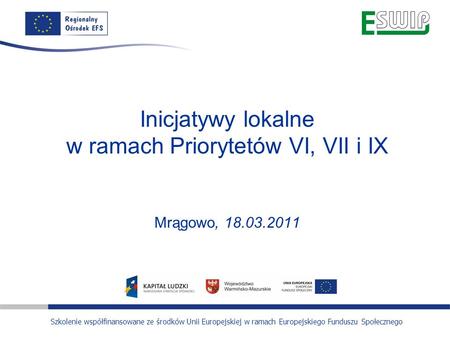 Inicjatywy lokalne w ramach Priorytetów VI, VII i IX Mrągowo, 18.03.2011 Szkolenie współfinansowane ze środków Unii Europejskiej w ramach Europejskiego.