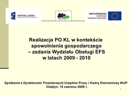 1 Realizacja PO KL w kontekście spowolnienia gospodarczego – zadania Wydziału Obsługi EFS w latach 2009 - 2010 Spotkanie z Dyrektorami Powiatowych Urzędów.