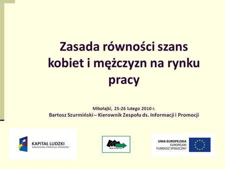1 Zasada równości szans kobiet i mężczyzn na rynku pracy Mikołajki, 25-26 lutego 2010 r. Bartosz Szurmiński – Kierownik Zespołu ds. Informacji i Promocji.