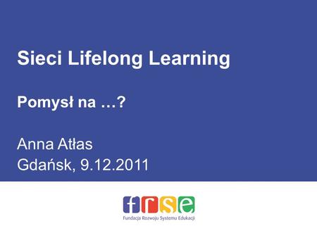 Sieci Lifelong Learning Pomysł na …? Anna Atłas Gdańsk, 9.12.2011.