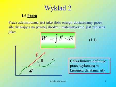 Wykład 2 1.6 Praca Praca zdefiniowana jest jako ilość energii dostarczanej przez siłę działającą na pewnej drodze i matematycznie jest zapisana jako: (1.1)
