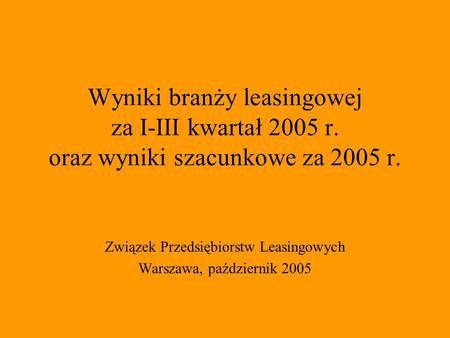Związek Przedsiębiorstw Leasingowych Warszawa, październik 2005 Wyniki branży leasingowej za I-III kwartał 2005 r. oraz wyniki szacunkowe za 2005 r.