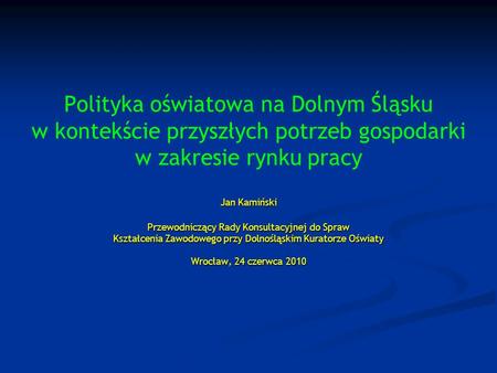 Polityka oświatowa na Dolnym Śląsku w kontekście przyszłych potrzeb gospodarki w zakresie rynku pracy Jan Kamiński Przewodniczący Rady Konsultacyjnej.