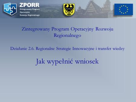 Zintegrowany Program Operacyjny Rozwoju Regionalnego Działanie 2.6. Regionalne Strategie Innowacyjne i transfer wiedzy Jak wypełnić wniosek.