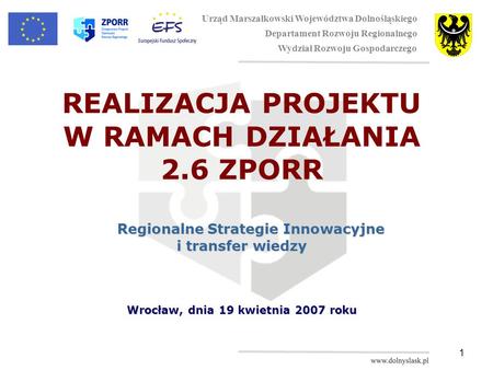 1 REALIZACJA PROJEKTU W RAMACH DZIAŁANIA 2.6 ZPORR Regionalne Strategie Innowacyjne i transfer wiedzy Wrocław, dnia 19 kwietnia 2007 roku Urząd Marszałkowski.