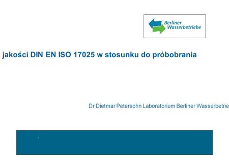 Wymagania systemu zapewnienia jakości DIN EN ISO 17025 w stosunku do próbobrania Dr Dietmar Petersohn Laboratorium Berliner Wasserbetriebe.