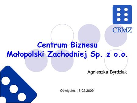 Centrum Biznesu Małopolski Zachodniej Sp. z o.o. Oświęcim, 18.02.2009 Agnieszka Byrdziak.