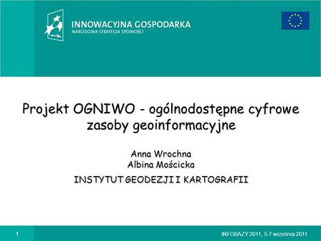 Projekt OGNIWO - ogólnodostępne cyfrowe zasoby geoinformacyjne Anna Wrochna Albina Mościcka INSTYTUT GEODEZJI I KARTOGRAFII INFOBAZY 2011, 5-7 września.