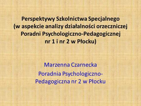 Perspektywy Szkolnictwa Specjalnego (w aspekcie analizy działalności orzeczniczej Poradni Psychologiczno-Pedagogicznej nr 1 i nr 2 w Płocku) Marzenna Czarnecka.