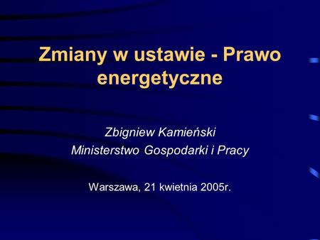 Zmiany w ustawie - Prawo energetyczne Zbigniew Kamieński Ministerstwo Gospodarki i Pracy Warszawa, 21 kwietnia 2005r.