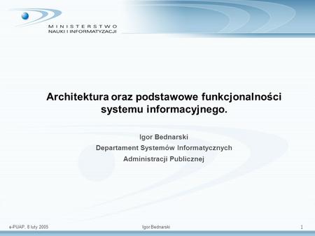 e-PUAP, 8 luty 2005Igor Bednarski 1 Architektura oraz podstawowe funkcjonalności systemu informacyjnego. Igor Bednarski Departament Systemów Informatycznych.