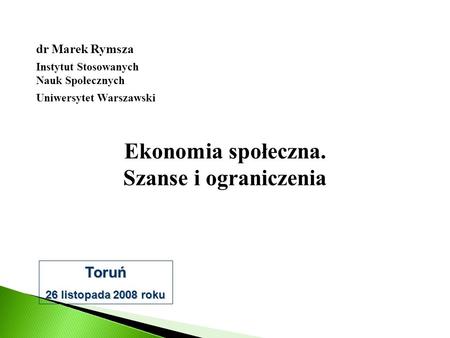 Ekonomia społeczna. Szanse i ograniczenia dr Marek Rymsza Instytut Stosowanych Nauk Społecznych Uniwersytet Warszawski Toruń 26 listopada 2008 roku.