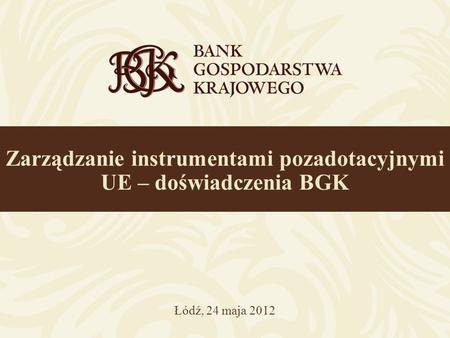 Zarządzanie instrumentami pozadotacyjnymi UE – doświadczenia BGK Łódź, 24 maja 2012.