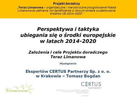 Perspektywa i taktyka ubiegania się o środki europejskie w latach 2014-2020 Założenia i cele Projektu doradczego Teraz Limanowa Wystąpienie Ekspertów CERTUS.
