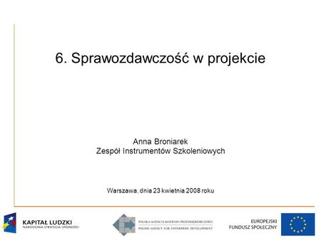 6. Sprawozdawczość w projekcie Anna Broniarek Zespół Instrumentów Szkoleniowych Warszawa, dnia 23 kwietnia 2008 roku.