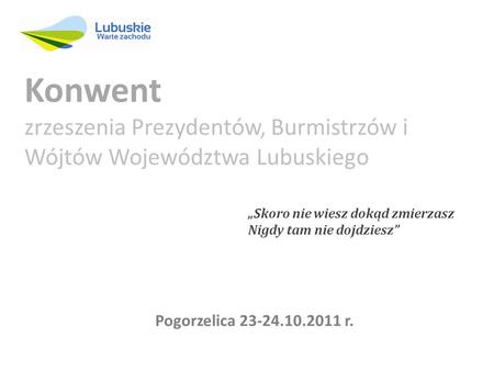 Skoro nie wiesz dokąd zmierzasz Nigdy tam nie dojdziesz Konwent zrzeszenia Prezydentów, Burmistrzów i Wójtów Województwa Lubuskiego Pogorzelica 23-24.10.2011.