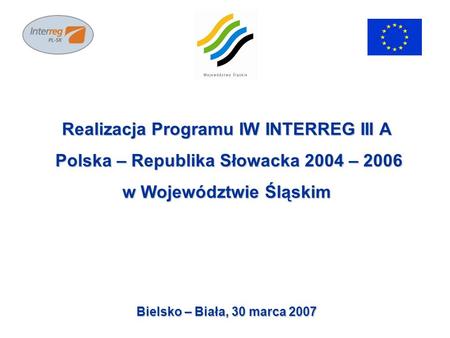 Realizacja Programu IW INTERREG III A Polska – Republika Słowacka 2004 – 2006 Polska – Republika Słowacka 2004 – 2006 w Województwie Śląskim Bielsko –