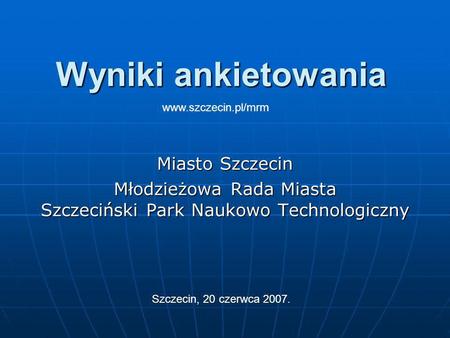 Wyniki ankietowania Miasto Szczecin Młodzieżowa Rada Miasta Szczeciński Park Naukowo Technologiczny Szczecin, 20 czerwca 2007. www.szczecin.pl/mrm.